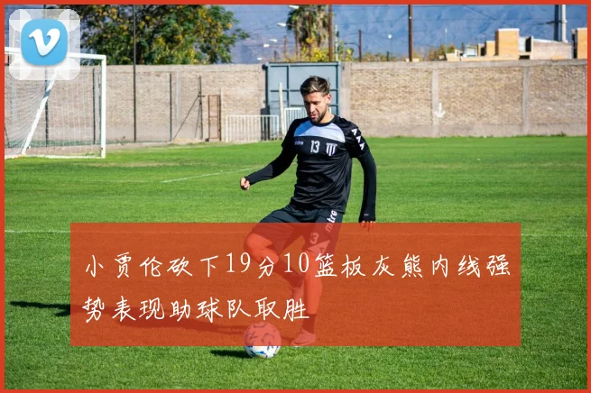 小贾伦砍下19分10篮板灰熊内线强势表现助球队取胜